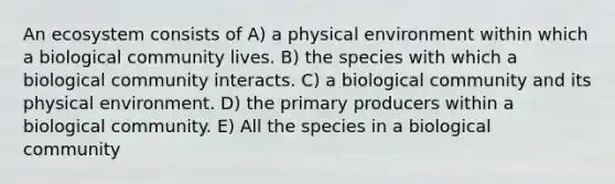 An ecosystem consists of A) a physical environment within which a biological community lives. B) the species with which a biological community interacts. C) a biological community and its physical environment. D) the primary producers within a biological community. E) All the species in a biological community