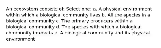 An ecosystem consists of: Select one: a. A physical environment within which a biological community lives b. All the species in a biological community c. The primary producers within a biological community d. The species with which a biological community interacts e. A biological community and its physical environment