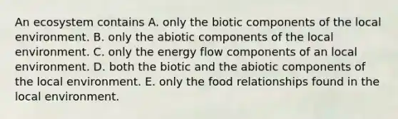 An ecosystem contains A. only the biotic components of the local environment. B. only the abiotic components of the local environment. C. only the energy flow components of an local environment. D. both the biotic and the abiotic components of the local environment. E. only the food relationships found in the local environment.