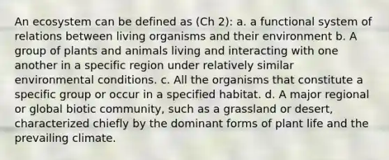 An ecosystem can be defined as (Ch 2): a. a functional system of relations between living organisms and their environment b. A group of plants and animals living and interacting with one another in a specific region under relatively similar environmental conditions. c. All the organisms that constitute a specific group or occur in a specified habitat. d. A major regional or global biotic community, such as a grassland or desert, characterized chiefly by the dominant forms of plant life and the prevailing climate.