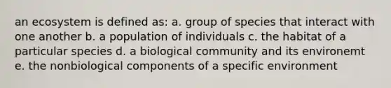 an ecosystem is defined as: a. group of species that interact with one another b. a population of individuals c. the habitat of a particular species d. a biological community and its environemt e. the nonbiological components of a specific environment