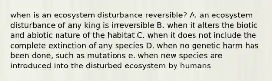 when is an ecosystem disturbance reversible? A. an ecosystem disturbance of any king is irreversible B. when it alters the biotic and abiotic nature of the habitat C. when it does not include the complete extinction of any species D. when no genetic harm has been done, such as mutations e. when new species are introduced into the disturbed ecosystem by humans