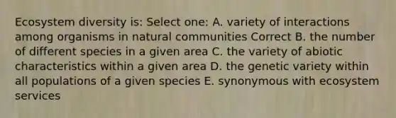 Ecosystem diversity is: Select one: A. variety of interactions among organisms in natural communities Correct B. the number of different species in a given area C. the variety of abiotic characteristics within a given area D. the genetic variety within all populations of a given species E. synonymous with ecosystem services