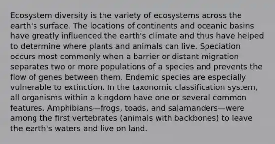 Ecosystem diversity is the variety of ecosystems across the earth's surface. The locations of continents and oceanic basins have greatly influenced the earth's climate and thus have helped to determine where plants and animals can live. Speciation occurs most commonly when a barrier or distant migration separates two or more populations of a species and prevents the flow of genes between them. Endemic species are especially vulnerable to extinction. In the taxonomic classification system, all organisms within a kingdom have one or several common features. Amphibians—frogs, toads, and salamanders—were among the first vertebrates (animals with backbones) to leave the earth's waters and live on land.