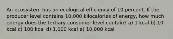 An ecosystem has an ecological efficiency of 10 percent. If the producer level contains 10,000 kilocalories of energy, how much energy does the tertiary consumer level contain? a) 1 kcal b) 10 kcal c) 100 kcal d) 1,000 kcal e) 10,000 kcal