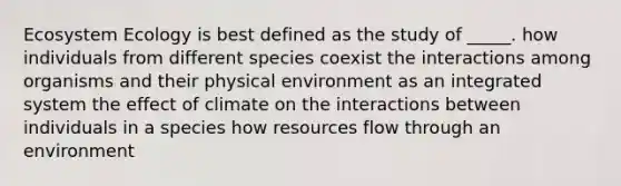 Ecosystem Ecology is best defined as the study of _____. how individuals from different species coexist the interactions among organisms and their physical environment as an integrated system the effect of climate on the interactions between individuals in a species how resources flow through an environment