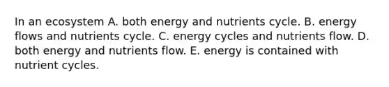 In an ecosystem A. both energy and nutrients cycle. B. energy flows and nutrients cycle. C. energy cycles and nutrients flow. D. both energy and nutrients flow. E. energy is contained with nutrient cycles.