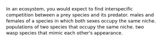 In an ecosystem, you would expect to find interspecific competition between a prey species and its predator. males and females of a species in which both sexes occupy the same niche. populations of two species that occupy the same niche. two wasp species that mimic each other's appearance.