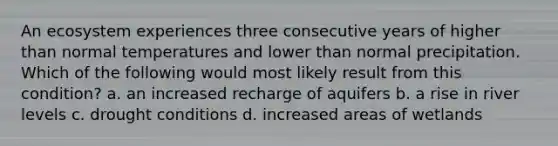 An ecosystem experiences three consecutive years of higher than normal temperatures and lower than normal precipitation. Which of the following would most likely result from this condition? a. an increased recharge of aquifers b. a rise in river levels c. drought conditions d. increased areas of wetlands