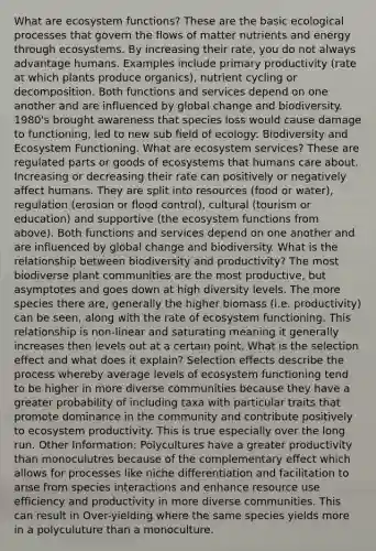 What are ecosystem functions? These are the basic ecological processes that govern the flows of matter nutrients and energy through ecosystems. By increasing their rate, you do not always advantage humans. Examples include primary productivity (rate at which plants produce organics), nutrient cycling or decomposition. Both functions and services depend on one another and are influenced by global change and biodiversity. 1980's brought awareness that species loss would cause damage to functioning, led to new sub field of ecology: Biodiversity and Ecosystem Functioning. What are ecosystem services? These are regulated parts or goods of ecosystems that humans care about. Increasing or decreasing their rate can positively or negatively affect humans. They are split into resources (food or water), regulation (erosion or flood control), cultural (tourism or education) and supportive (the ecosystem functions from above). Both functions and services depend on one another and are influenced by global change and biodiversity. What is the relationship between biodiversity and productivity? The most biodiverse plant communities are the most productive, but asymptotes and goes down at high diversity levels. The more species there are, generally the higher biomass (i.e. productivity) can be seen, along with the rate of ecosystem functioning. This relationship is non-linear and saturating meaning it generally increases then levels out at a certain point. What is the selection effect and what does it explain? Selection effects describe the process whereby average levels of ecosystem functioning tend to be higher in more diverse communities because they have a greater probability of including taxa with particular traits that promote dominance in the community and contribute positively to ecosystem productivity. This is true especially over the long run. Other Information: Polycultures have a greater productivity than monoculutres because of the complementary effect which allows for processes like niche differentiation and facilitation to arise from species interactions and enhance resource use efficiency and productivity in more diverse communities. This can result in Over-yielding where the same species yields more in a polyculuture than a monoculture.