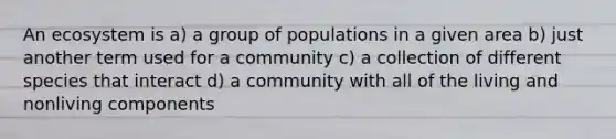 An ecosystem is a) a group of populations in a given area b) just another term used for a community c) a collection of different species that interact d) a community with all of the living and nonliving components