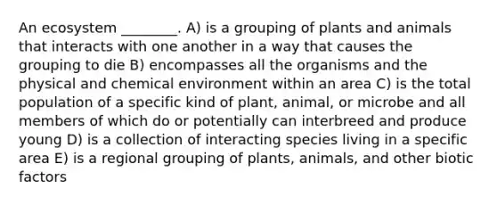 An ecosystem ________. A) is a grouping of plants and animals that interacts with one another in a way that causes the grouping to die B) encompasses all the organisms and the physical and chemical environment within an area C) is the total population of a specific kind of plant, animal, or microbe and all members of which do or potentially can interbreed and produce young D) is a collection of interacting species living in a specific area E) is a regional grouping of plants, animals, and other biotic factors