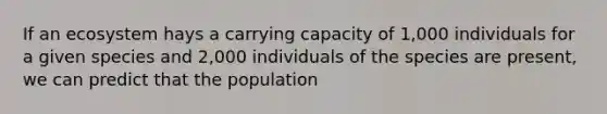 If an ecosystem hays a carrying capacity of 1,000 individuals for a given species and 2,000 individuals of the species are present, we can predict that the population