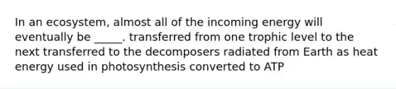 In an ecosystem, almost all of the incoming energy will eventually be _____. transferred from one trophic level to the next transferred to the decomposers radiated from Earth as heat energy used in photosynthesis converted to ATP