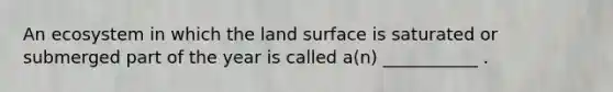 An ecosystem in which the land surface is saturated or submerged part of the year is called a(n) ___________ .