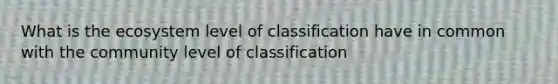 What is the ecosystem level of classification have in common with the community level of classification