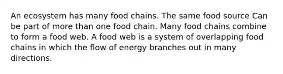 An ecosystem has many food chains. The same food source Can be part of more than one food chain. Many food chains combine to form a food web. A food web is a system of overlapping food chains in which the flow of energy branches out in many directions.