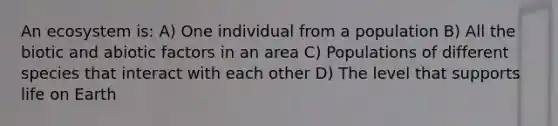 An ecosystem is: A) One individual from a population B) All the biotic and abiotic factors in an area C) Populations of different species that interact with each other D) The level that supports life on Earth