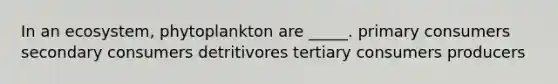 In an ecosystem, phytoplankton are _____. primary consumers secondary consumers detritivores tertiary consumers producers