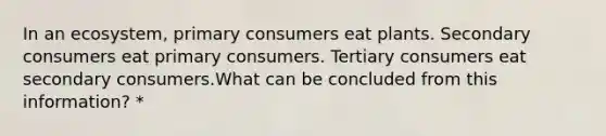 In an ecosystem, primary consumers eat plants. Secondary consumers eat primary consumers. Tertiary consumers eat secondary consumers.What can be concluded from this information? *