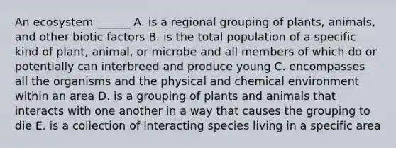 An ecosystem ______ A. is a regional grouping of plants, animals, and other biotic factors B. is the total population of a specific kind of plant, animal, or microbe and all members of which do or potentially can interbreed and produce young C. encompasses all the organisms and the physical and chemical environment within an area D. is a grouping of plants and animals that interacts with one another in a way that causes the grouping to die E. is a collection of interacting species living in a specific area