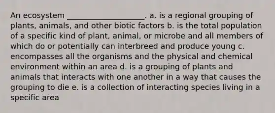 An ecosystem ____________________. a. is a regional grouping of plants, animals, and other biotic factors b. is the total population of a specific kind of plant, animal, or microbe and all members of which do or potentially can interbreed and produce young c. encompasses all the organisms and the physical and chemical environment within an area d. is a grouping of plants and animals that interacts with one another in a way that causes the grouping to die e. is a collection of interacting species living in a specific area