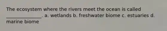 The ecosystem where the rivers meet the ocean is called _______________. a. wetlands b. freshwater biome c. estuaries d. marine biome