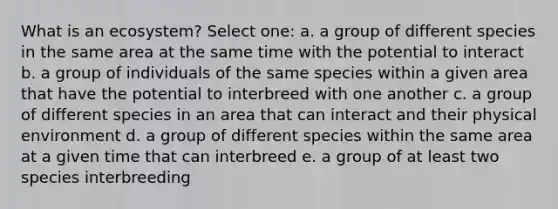 What is an ecosystem? Select one: a. a group of different species in the same area at the same time with the potential to interact b. a group of individuals of the same species within a given area that have the potential to interbreed with one another c. a group of different species in an area that can interact and their physical environment d. a group of different species within the same area at a given time that can interbreed e. a group of at least two species interbreeding