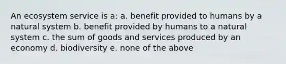 An ecosystem service is a: a. benefit provided to humans by a natural system b. benefit provided by humans to a natural system c. the sum of goods and services produced by an economy d. biodiversity e. none of the above