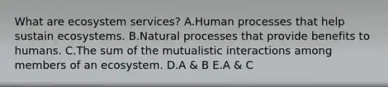 What are ecosystem services? A.Human processes that help sustain ecosystems. B.Natural processes that provide benefits to humans. C.The sum of the mutualistic interactions among members of an ecosystem. D.A & B E.A & C