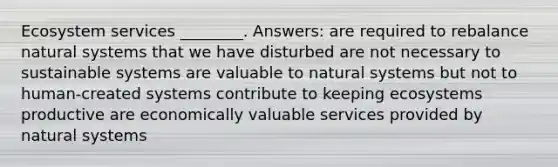 Ecosystem services ________. Answers: are required to rebalance natural systems that we have disturbed are not necessary to sustainable systems are valuable to natural systems but not to human-created systems contribute to keeping ecosystems productive are economically valuable services provided by natural systems