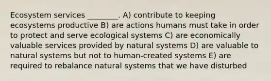 Ecosystem services ________. A) contribute to keeping ecosystems productive B) are actions humans must take in order to protect and serve ecological systems C) are economically valuable services provided by natural systems D) are valuable to natural systems but not to human-created systems E) are required to rebalance natural systems that we have disturbed