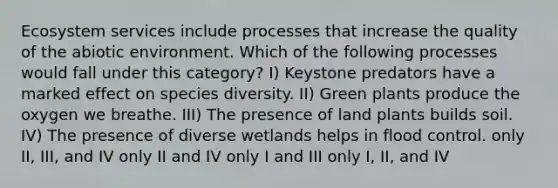 Ecosystem services include processes that increase the quality of the abiotic environment. Which of the following processes would fall under this category? I) Keystone predators have a marked effect on species diversity. II) Green plants produce the oxygen we breathe. III) The presence of land plants builds soil. IV) The presence of diverse wetlands helps in flood control. only II, III, and IV only II and IV only I and III only I, II, and IV