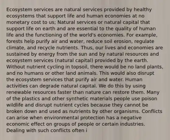 Ecosystem services are natural services provided by healthy ecosystems that support life and human economies at no monetary cost to us; Natural services or natural capital that support life on earth and are essential to the quality of human life and the functioning of the world's economies. For example, forests help purify air and water, reduce soil erosion, regulate climate, and recycle nutrients. Thus, our lives and economies are sustained by energy from the sun and by <a href='https://www.questionai.com/knowledge/k6l1d2KrZr-natural-resources' class='anchor-knowledge'>natural resources</a> and ecosystem services (natural capital) provided by the earth. Without nutrient cycling in topsoil, there would be no land plants, and no humans or other land animals. This would also disrupt <a href='https://www.questionai.com/knowledge/k49x5J3j3W-the-ecosystem' class='anchor-knowledge'>the ecosystem</a> services that purify air and water. Human activities can degrade natural capital. We do this by using renewable resources faster than nature can restore them. Many of the plastics and other synthetic materials people use poison wildlife and disrupt nutrient cycles because they cannot be broken down and used as nutrients by other organisms. Conflicts can arise when environmental protection has a negative economic effect on groups of people or certain industries. Dealing with such conflicts often i