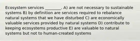 Ecosystem services ________. A) are not necessary to sustainable systems B) by definition are services required to rebalance natural systems that we have disturbed C) are economically valuable services provided by natural systems D) contribute to keeping ecosystems productive E) are valuable to natural systems but not to human-created systems