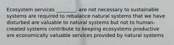 Ecosystem services ________. are not necessary to sustainable systems are required to rebalance natural systems that we have disturbed are valuable to natural systems but not to human-created systems contribute to keeping ecosystems productive are economically valuable services provided by natural systems