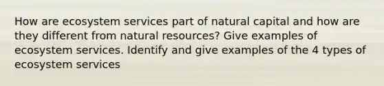 How are ecosystem services part of natural capital and how are they different from natural resources? Give examples of ecosystem services. Identify and give examples of the 4 types of ecosystem services