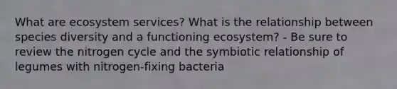 What are ecosystem services? What is the relationship between species diversity and a functioning ecosystem? - Be sure to review <a href='https://www.questionai.com/knowledge/kbs8ipDdy2-the-nitrogen-cycle' class='anchor-knowledge'>the nitrogen cycle</a> and the symbiotic relationship of legumes with nitrogen-fixing bacteria