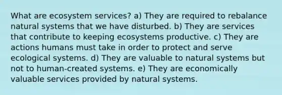 What are ecosystem services? a) They are required to rebalance natural systems that we have disturbed. b) They are services that contribute to keeping ecosystems productive. c) They are actions humans must take in order to protect and serve ecological systems. d) They are valuable to natural systems but not to human-created systems. e) They are economically valuable services provided by natural systems.