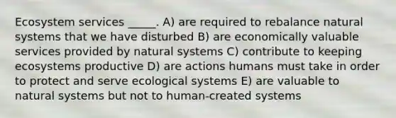 Ecosystem services _____. A) are required to rebalance natural systems that we have disturbed B) are economically valuable services provided by natural systems C) contribute to keeping ecosystems productive D) are actions humans must take in order to protect and serve ecological systems E) are valuable to natural systems but not to human-created systems