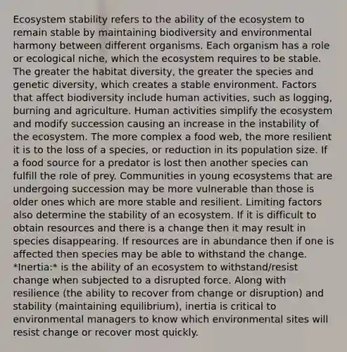 Ecosystem stability refers to the ability of the ecosystem to remain stable by maintaining biodiversity and environmental harmony between different organisms. Each organism has a role or ecological niche, which the ecosystem requires to be stable. The greater the habitat diversity, the greater the species and genetic diversity, which creates a stable environment. Factors that affect biodiversity include human activities, such as logging, burning and agriculture. Human activities simplify the ecosystem and modify succession causing an increase in the instability of the ecosystem. The more complex a food web, the more resilient it is to the loss of a species, or reduction in its population size. If a food source for a predator is lost then another species can fulfill the role of prey. Communities in young ecosystems that are undergoing succession may be more vulnerable than those is older ones which are more stable and resilient. Limiting factors also determine the stability of an ecosystem. If it is difficult to obtain resources and there is a change then it may result in species disappearing. If resources are in abundance then if one is affected then species may be able to withstand the change. *Inertia:* is the ability of an ecosystem to withstand/resist change when subjected to a disrupted force. Along with resilience (the ability to recover from change or disruption) and stability (maintaining equilibrium), inertia is critical to environmental managers to know which environmental sites will resist change or recover most quickly.