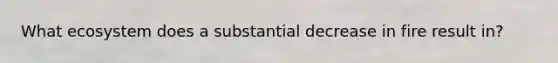 What ecosystem does a substantial decrease in fire result in?