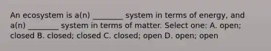 An ecosystem is a(n) ________ system in terms of energy, and a(n) ________ system in terms of matter. Select one: A. open; closed B. closed; closed C. closed; open D. open; open