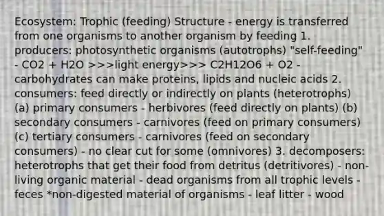 Ecosystem: Trophic (feeding) Structure - energy is transferred from one organisms to another organism by feeding 1. producers: photosynthetic organisms (autotrophs) "self-feeding" - CO2 + H2O >>>light energy>>> C2H12O6 + O2 - carbohydrates can make proteins, lipids and nucleic acids 2. consumers: feed directly or indirectly on plants (heterotrophs) (a) primary consumers - herbivores (feed directly on plants) (b) secondary consumers - carnivores (feed on primary consumers) (c) tertiary consumers - carnivores (feed on secondary consumers) - no clear cut for some (omnivores) 3. decomposers: heterotrophs that get their food from detritus (detritivores) - non-living organic material - dead organisms from all trophic levels - feces *non-digested material of organisms - leaf litter - wood