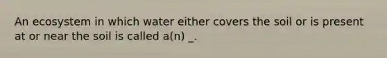 An ecosystem in which water either covers the soil or is present at or near the soil is called a(n) _.