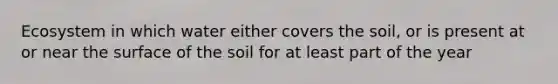 Ecosystem in which water either covers the soil, or is present at or near the surface of the soil for at least part of the year