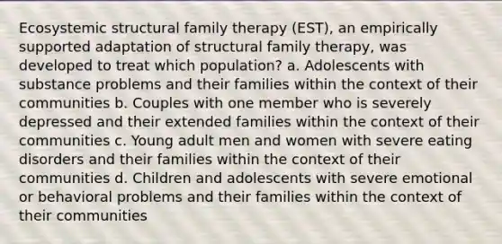 Ecosystemic structural family therapy (EST), an empirically supported adaptation of structural family therapy, was developed to treat which population? a. Adolescents with substance problems and their families within the context of their communities b. Couples with one member who is severely depressed and their extended families within the context of their communities c. Young adult men and women with severe eating disorders and their families within the context of their communities d. Children and adolescents with severe emotional or behavioral problems and their families within the context of their communities