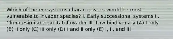 Which of the ecosystems characteristics would be most vulnerable to invader species? I. Early successional systems II. Climatesimilartohabitatofinvader III. Low biodiversity (A) I only (B) II only (C) III only (D) I and II only (E) I, II, and III