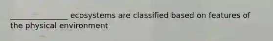 _______________ ecosystems are classified based on features of the physical environment