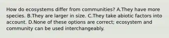 How do ecosystems differ from communities? A.They have more species. B.They are larger in size. C.They take abiotic factors into account. D.None of these options are correct; ecosystem and community can be used interchangeably.